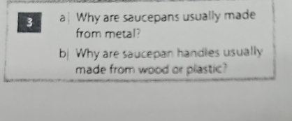 a| Why are saucepans usually made 
from metal? 
b Why are saucepan handles usually 
made from wood or plastic?