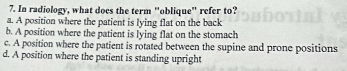 In radiology, what does the term "oblique' refer to?
a. A position where the patient is lying flat on the back
b. A position where the patient is lying flat on the stomach
c. A position where the patient is rotated between the supine and prone positions
d. A position where the patient is standing upright