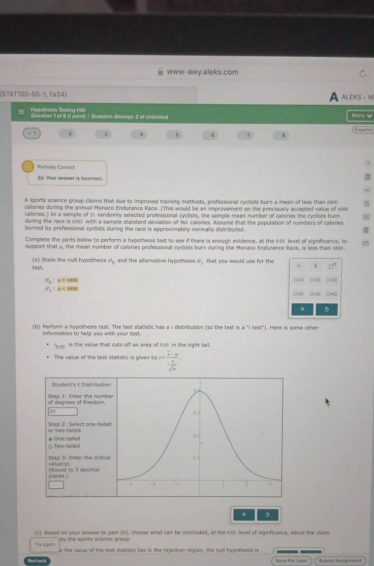 www-awy.aleks.com
(STAT100-05-1, Fa24) A aleks - m
Hypothesis Testing HW Maria 
Question 1 of 8 (1 point) | Question Attempt: 2 of Unlimited
Españo
= 1 2 3 4 5 6 7 8
○  Partially Correct
(b): Your answer is incorrect.
∞
A sports science group claims that due to improved training methods, professional cyclists burn a mean of less than 6800
calories during the annual Monaco Endurance Race. (This would be an improvement on the previously accepted value of 6800
calories.) In a sample of 21 randomly selected professional cyclists, the sample mean number of calories the cyclists burn *
during the race is 6583 with a sample standard deviation of 364 calories. Assume that the population of numbers of calories
burned by professional cyclists during the race is approximately normally distributed.
Complete the parts below to perform a hypothesis test to see if there is enough evidence, at the 0.05 level of significance, to φ
support that μ, the mean number of calories professional cyclists burn during the Monaco Endurance Race, is less than 6800 .
(a) State the null hypothesis H_0 and the alternative hypothesis H_1 that you would use for the
test.
μ 
H_0:mu =6800 □<0 □≤□ □>□
H_1:mu <6800</tex>
□2□ □=□ □≠□
× 5
(b) Perform a hypothesis test. The test statistic has a r distribution (so the test is a''/test'') ). Here is some other
information to help you with your test.
ro.05 is the value that cuts off an area of 0.05 in the right tail.
The value of the test statistic is given by r=frac overline x-mu  g/sqrt(n) .
Student's t Distributio
Step 1: Enter the numb
of degrees of freedom.
20
Step 2: Select one-taile
or two-tailed.
# One-tailed
○ Two-tailed
Step 3: Enter the critica
value(s)。
(Round to 3 decimal
places.
× 5
(c) Based on your answer to part (b), choose what can be concluded, at the 0.05 level of significance, about the claim
Try agan by the sports science group.
e the value of the test statistic lies in the rejection region, the null hypothesis is
Recheck Save For Later Submit Assignment