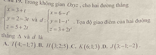 ău 19. Trong không gian Oxyz , cho hai đường thăng
beginarrayl x=3+t y=2-3t z=5+2tendarray. và d:beginarrayl x=6-t' y=1-t' z=3+2t'endarray.. Tọa độ giao điểm của hai đường
thǎng △ và d là
A. I(4;-1;7) .B. H(3;2;5) .C. K(6;1;3) .D. J(3;-1;-2).