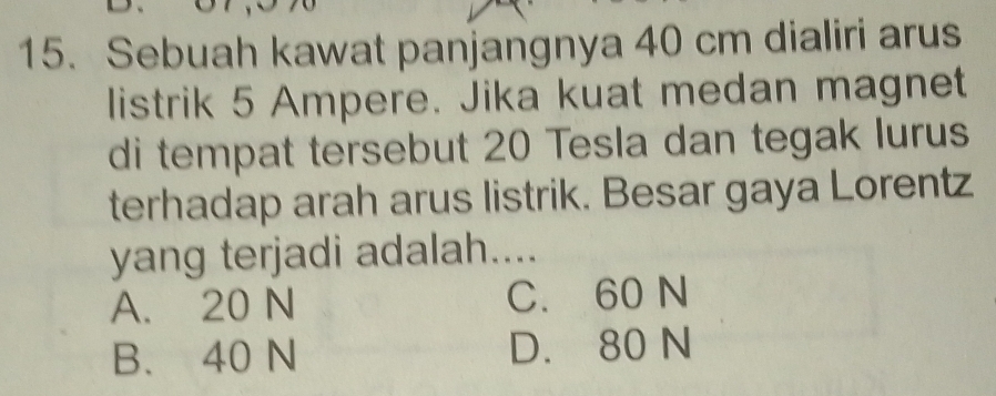 Sebuah kawat panjangnya 40 cm dialiri arus
listrik 5 Ampere. Jika kuat medan magnet
di tempat tersebut 20 Tesla dan tegak lurus
terhadap arah arus listrik. Besar gaya Lorentz
yang terjadi adalah....
A. 20 N C. 60 N
B. 40 N D. 80 N