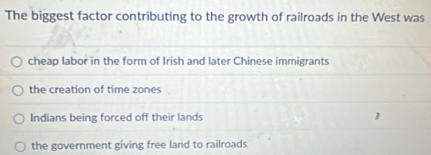 The biggest factor contributing to the growth of railroads in the West was
cheap labor in the form of Irish and later Chinese immigrants
the creation of time zones
Indians being forced off their lands
the government giving free land to railroads