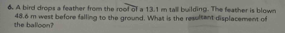 A bird drops a feather from the roof of a 13.1 m tall building. The feather is blown
48.6 m west before falling to the ground. What is the resultant displacement of 
the balloon?