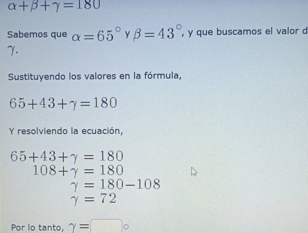 alpha +beta +gamma =180
Sabemos que alpha =65° y beta =43° , y que buscamos el valor d 
γ. 
Sustituyendo los valores en la fórmula,
65+43+gamma =180
Y resolviendo la ecuación,
65+43+gamma =180
108+gamma =180
gamma =180-108
gamma =72
Por lo tanto, gamma = |□