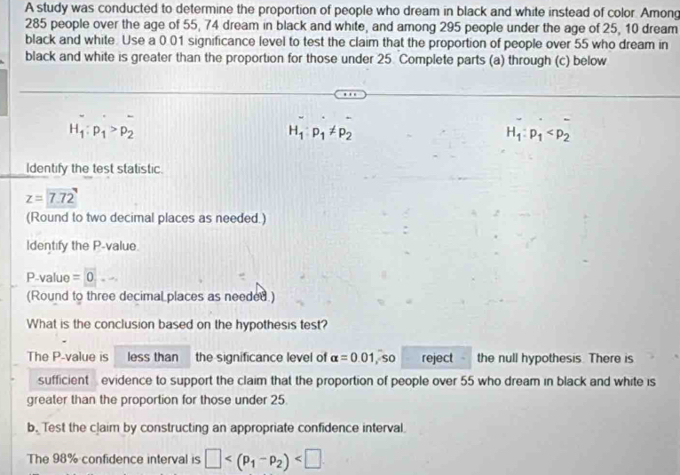 A study was conducted to determine the proportion of people who dream in black and white instead of color. Among
285 people over the age of 55, 74 dream in black and white, and among 295 people under the age of 25, 10 dream 
black and white. Use a 0.01 significance level to test the claim that the proportion of people over 55 who dream in 
black and white is greater than the proportion for those under 25. Complete parts (a) through (c) below
H_1:p_1>p_2
H_1:p_1!= p_2
H_1:p_1
Identify the test statistic.
z=7.72
(Round to two decimal places as needed.) 
Identify the P -value
P-value =0 _  
(Round to three decimal places as needed ) 
What is the conclusion based on the hypothesis test? 
The P -value is less than the significance level of alpha =0.01 , so reject the null hypothesis. There is 
sufficient evidence to support the claim that the proportion of people over 55 who dream in black and white is 
greater than the proportion for those under 25. 
b. Test the claim by constructing an appropriate confidence interval. 
The 98% confidence interval is □ .