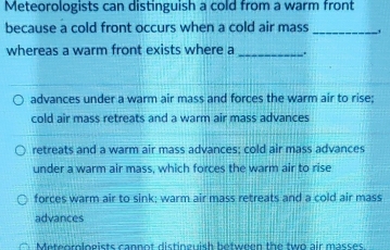 Meteorologists can distinguish a cold from a warm front
because a cold front occurs when a cold air mass_
whereas a warm front exists where a _.
advances under a warm air mass and forces the warm air to rise:
cold air mass retreats and a warm air mass advances
retreats and a warm air mass advances; cold air mass advances
under a warm air mass, which forces the warm air to rise
forces warm air to sink; warm air mass retreats and a cold air mass
advances
Meteorologists cannot distinguish between the two air masses