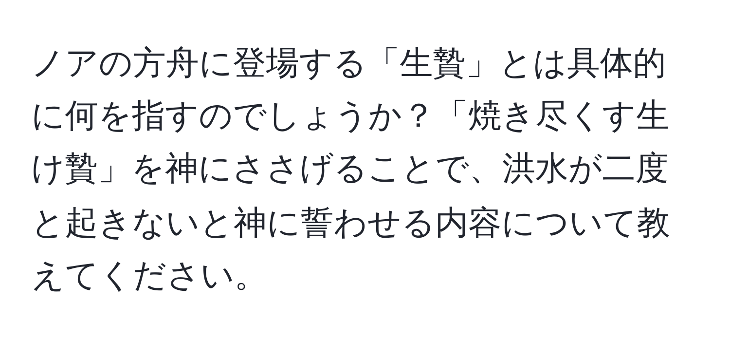 ノアの方舟に登場する「生贄」とは具体的に何を指すのでしょうか？「焼き尽くす生け贄」を神にささげることで、洪水が二度と起きないと神に誓わせる内容について教えてください。