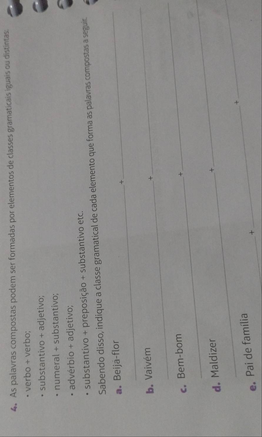 As palavras compostas podem ser formadas por elementos de classes gramaticais iguais ou distintas: 
verbo + verbo; 
substantivo + adjetivo; 
numeral + substantivo; 
advérbio + adjetivo; 
substantivo + preposição + substantivo etc. 
Sabendo disso, indique a classe gramatical de cada elemento que forma as palavras compostas a seguir. 
a. Beija-flor 
_+ 
_ 
b. Vaivém 
_+ 
_ 
c. Bem-bom 
_ 
+ 
d. Maldizer 
+ 
_ 
_+ 
_ 
e Pai de família_ 
+