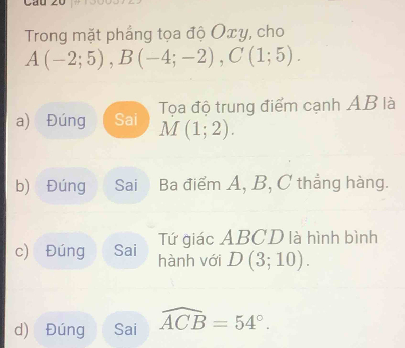 Trong mặt phẳng tọa độ Oxy, cho
A(-2;5), B(-4;-2), C(1;5).
a) Đúng Sai Tọa độ trung điểm cạnh AB là
M(1;2). 
b) Đúng Sai Ba điểm A, B, C thẳng hàng.
Tứ giác ABCD là hình bình
c) Đúng Sai hành với D(3;10). 
d) Đúng Sai widehat ACB=54°.