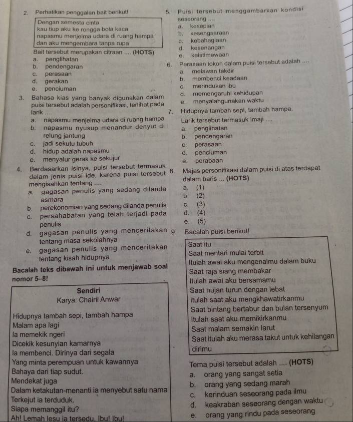 Perhatikan penggalan bait berikut! 5. Puisi tersebut menggambarkan kondisi
Dengan semesta cinta seseorang ...
kau tiup aku ke rongga bola kaca a kesepian
napasmu menjelma udara di ruang hampa b， kesengsaraan
dan aku mengembara tanpa rupa c. kebahagiaan
Bait tersebut merupakan citraan .... (HOTS) d. kesenangan
a. penglihatan e. keistimewaan
b pendengaran 6. Perasaan tokoh dalam puisi tersebut adalah ....
c. perasaan a. melawan takdir
d. gerakan b. membenci keadaan
e. penciuman c. merindukan ibu
3. Bahasa kias yang banyak digunakan dalam d. memengaruhi kehidupan
puisi tersebut adalah personifikasi, terlihat pada e. menyalahgunakan waktu
larik .... 7. Hidupnya tambah sepi, tambah hampa.
a. napasmu menjelma udara di ruang hampa Larik tersebut termasuk imaji ....
b. napasmu nyusup menandur denyut di a. penglihatan
relung jantung b. pendengaran
c. jadi sekutu tubuh c. perasaan
d. hidup adalah napasmu d. penciuman
e. menyalur gerak ke sekujur
4. Berdasarkan isinya, puisi tersebut termasuk e perabaan
dalam jenis puisi ide, karena puisi tersebut 8. Majas personifikasi dalam puisi di atas terdapat
mengisahkan tentang …… a. (1) dalam baris ... (HOTS)
a. gagasan penulis yang sedang dilanda b. (2)
asmara
b. perekonomian yang sedang dilanda penulis c. (3)
c. persahabatan yang telah terjadi pada d. (4)
penulis e. (5)
d. gagasan penulis yang menceritakan 9. Bacalah puisi berikut!
tentang masa sekolahnya
e. gagasan penulis yang menceritakan Saat itu
tentang kisah hidupnya Saat mentari mulai terbit
Bacalah teks dibawah ini untuk menjawab soal Itulah awal aku mengenalmu dalam buku
Saat raja siang membakar
nomor 5-8! Itulah awal aku bersamamu
Sendiri Saat hujan turun dengan lebat
Karya: Chairil Anwar Itulah saat aku mengkhawatirkanmu
Hidupnya tambah sepi, tambah hampa Saat bintang bertabur dan bulan tersenyum
Malam apa lagi Itulah saat aku memikirkanmu
la memekik ngeri Saat malam semakin larut
Dicekik kesunyian kamarnya dirimu Saat itulah aku merasa takut untuk kehilangan
la membenci. Dirinya dari segala
Yang minta perempuan untuk kawannya
Bahaya dari tiap sudut. Tema puisi tersebut adalah .... (HOTS)
Mendekat juga a. orang yang sangat setia
Dalam ketakutan-menanti ia menyebut satu nama b. orang yang sedang marah
Terkejut ia terduduk. c. kerinduan seseorang pada ilmu
Siapa memanggil itu? d. keakraban seseorang dengan waktu
Ah! Lemah lesu ia tersedu. Ibu! Ibu! e. orang yang rindu pada seseorang