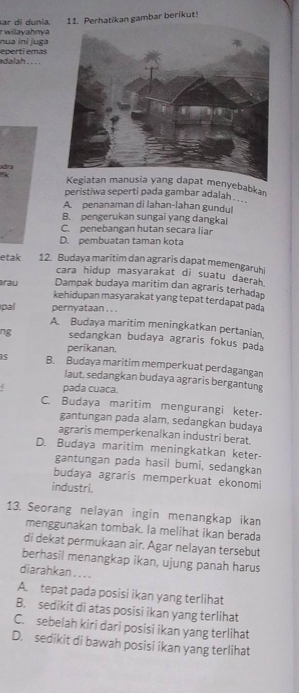 sar di dunia. 11. Perhatikan gambar berikut!
r wilayahnya
nua inì juga
eperti emas
adalah . . . .
dira
at menyebabkan
peristiwa seperti pada gambar adalah . .. .
A. penanaman di lahan-lahan gundul
B. pengerukan sungai yang dangkal
C. penebangan hutan secara liar
D. pembuatan taman kota
etak 12. Budaya maritim dan agraris dapat memengaruhi
cara hidup masyarakat di suatu daerah.
rau Dampak budaya maritim dan agraris terhadap
kehidupan masyarakat yang tepat terdapat pada
pal pernyataan . . .
A Budaya maritim meningkatkan pertanian,
ng
sedangkan budaya agraris fokus pada
perikanan.
as B. Budaya maritim memperkuat perdagangan
laut, sedangkan budaya agraris bergantung
pada cuaca.
C. Budaya maritim mengurangi keter-
gantungan pada alam, sedangkan budaya
agraris memperkenalkan industri berat.
D. Budaya maritim meningkatkan keter-
gantungan pada hasil bumi, sedangkan
budaya agraris memperkuat ekonomi
industri.
13. Seorang nelayan ingin menangkap ikan
menggunakan tombak. la melihat ikan berada
di dekat permukaan air. Agar nelayan tersebut
berhasil menangkap ikan, ujung panah harus
diarahkan . . . .
A tepat pada posisi ikan yang terlihat
B. sedikit di atas posisi ikan yang terlihat
C. sebelah kiri dari posisi ikan yang terlihat
D. sedikit di bawah posisi ikan yang terlihat