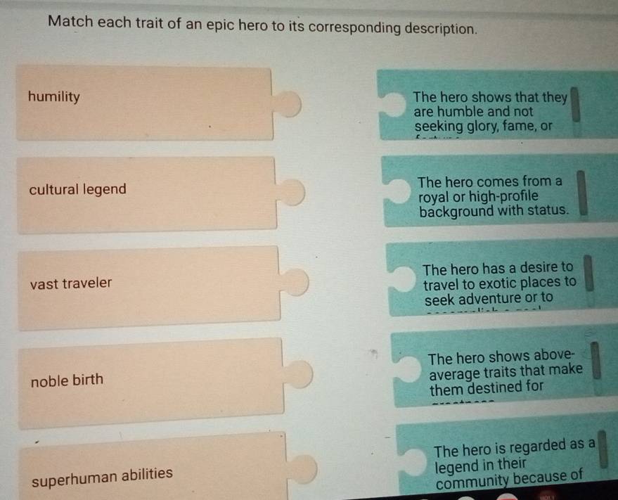 Match each trait of an epic hero to its corresponding description.
humility The hero shows that they
are humble and not
seeking glory, fame, or
cultural legend The hero comes from a
royal or high-profile
background with status.
vast traveler The hero has a desire to
travel to exotic places to
seek adventure or to
noble birth The hero shows above-
average traits that make
them destined for
The hero is regarded as a
superhuman abilities
legend in their
community because of