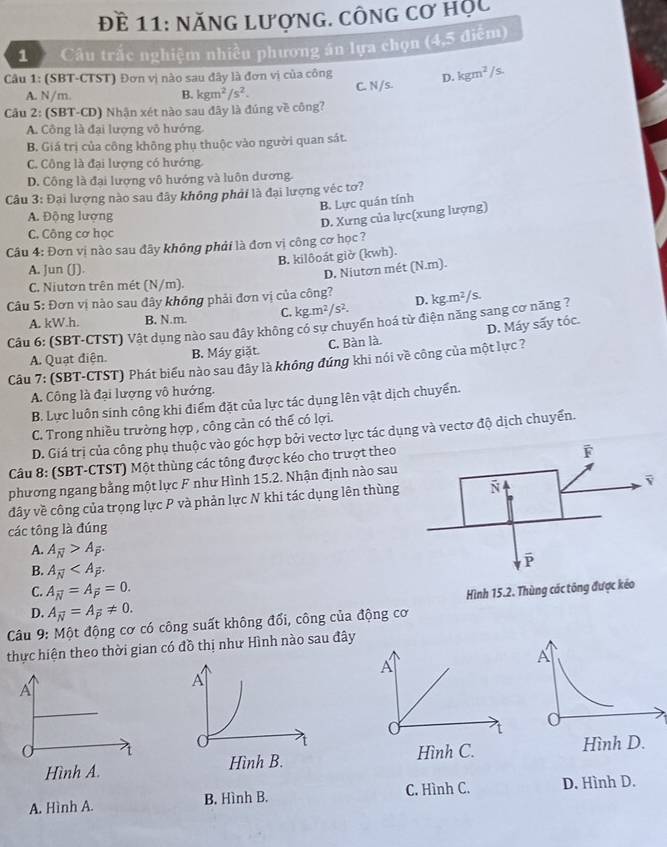 Đề 11: năng lượng. công cơ hộc
1  Câu trắc nghiệm nhiều phương án lựa chọn (4,5 điễm)
Câu 1: (SBT-CTST) Đơn vị nào sau đây là đơn vị của công
A. N/m. B. kgm^2/s^2. C. N/s. D. kgm^2/ /s.
Cầu 2: (SBT-CD) Nhận xét nào sau đây là đúng về công?
A. Công là đại lượng vô hướng
B. Giá trị của công không phụ thuộc vào người quan sát.
C. Công là đại lượng có hướng
D. Công là đại lượng vô hướng và luôn dương.
Câu 3: Đại lượng nào sau đây không phải là đại lượng véc tơ?
B. Lực quán tính
A. Động lượng
D. Xưng của lực(xung lượng)
C. Công cơ học
Câu 4: Đơn vị nào sau đây không phải là đơn vị công cơ học ?
B. kilôoát giờ (kwh).
A. Jun (J)
D. Niutơn mét (N.m).
C. Niutơn trên mét (N/m).
Câu 5: Đơn vị nào sau đây không phải đơn vị của công?
A. kW.h. B. N.m. C. kg.m² /s^2. D. kg.m²/s.
Câu 6: (SBT-CTST) Vật dụng nào sau đây không có sư chuyển hoá từ điện năng sang cơ năng ?
A. Quạt điện. B. Máy giặt. C. Bàn là. D. Máy sấy tóc.
Câu 7: (SBT-CTST) Phát biểu nào sau đây là không đúng khi nói về công của một lực ?
A. Công là đại lượng vô hướng.
B. Lực luôn sinh công khi điểm đặt của lực tác dụng lên vật dịch chuyển.
C. Trong nhiều trường hợp , công cản có thể có lợi.
D. Giá trị của công phụ thuộc vào góc hợp bởi vectơ lực tác dụng và vectơ độ dịch chuyển.
Câu 8: (SBT-CTST) Một thùng các tông được kéo cho trượt theo
phương ngang bằng một lực F như Hình 15.2. Nhận định nào sau
đây về công của trọng lực P và phản lực N khi tác dụng lên thùng
các tông là đúng
A. A_overline N>A_overline P.
B. A_overline N
C. A_overline N=A_overline p=0.
Hình 15.2. Thùng các tông được kéo
D. A_overline N=A_overline P!= 0.
Câu 9: Một động cơ có công suất không đổi, công của động cơ
thực hiện theo thời gian có đồ thị như Hình nào sau đây
A
A
A
A
a t
Hình A. Hình B. Hình C. Hình D.
A. Hình A. B. Hình B. C. Hình C. D. Hình D.