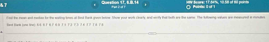 7 
《 Question 17, 6.B.14 HW Score: 17.64%, 10.58 of 60 points 
Part 2 of 7 Points: 0 of 1 
Find the mean and median for the waiting times at Best Bank given below. Show your work clearly, and verify that both are the same. The following values are measured in minutes
Best Bank (one line) 6 6 6 7 6 7 6 9 7 1 7 2 7 3 7 4 7.7 7 8 7 8