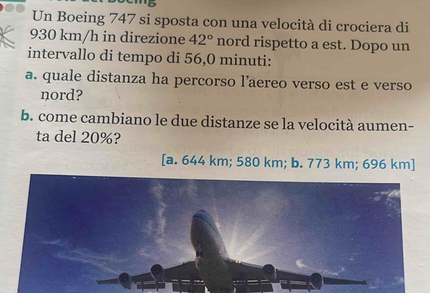 '5
Un Boeing 747 si sposta con una velocità di crociera di
930 km/h in direzione 42° nord rispetto a est. Dopo un
intervallo di tempo di 56,0 minuti :
a. quale distanza ha percorso l’aereo verso est e verso
nord?
b. come cambiano le due distanze se la velocità aumen-
ta del 20%?
[a. 644 km; 580 km; b. 773 km; 696 km ]