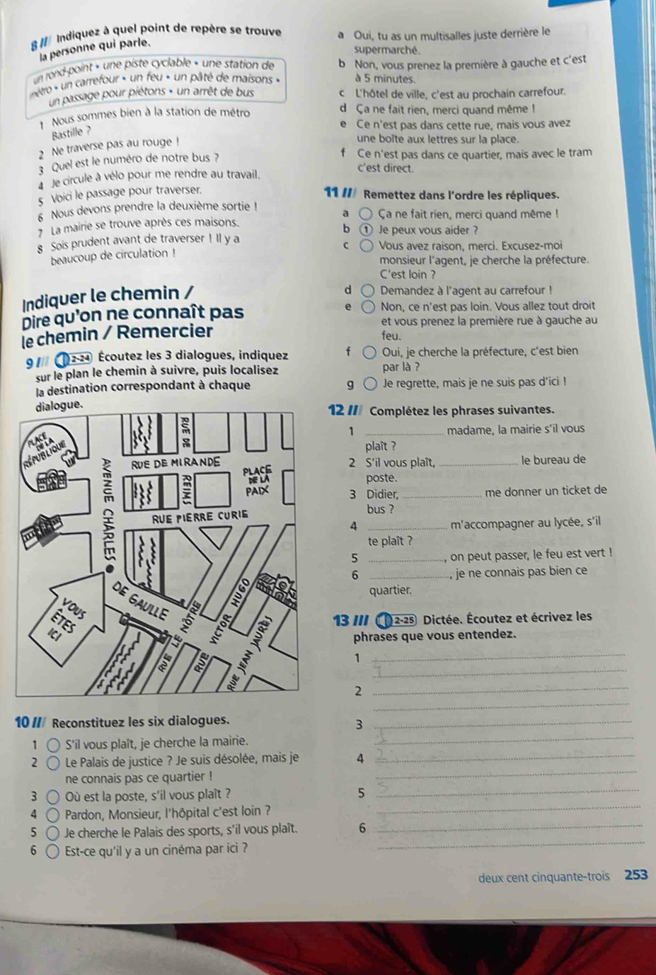 § Indiquez à quel point de repère se trouve a Oui, tu as un multisalles juste derrière le
la personne qui parle.
supermarché
un rond-point » une piste cyclable » une station de b Non, vous prenez la première à gauche et c'est
nétro « un carrefour » un feu « un pâté de maisons « à 5 minutes.
un passage pour piétons » un arrêt de bus c L'hôtel de ville, c'est au prochain carrefour.
Nous sommes bien à la station de métro d Ça ne fait rien, merci quand même !
e Ce n'est pas dans cette rue, mais vous avez
Bastille ?
2 Ne traverse pas au rouge !
une boîte aux lettres sur la place.
3 Quel est le numéro de notre bus ?
f Ce n'est pas dans ce quartier, mais avec le tram
c'est direct.
à Je circule à vélo pour me rendre au travail.
5 Voici le passage pour traverser.
11 / Remettez dans l'ordre les répliques.
a
6 Nous devons prendre la deuxième sortie ! Ca ne fait rien, merci quand même !
La mairie se trouve après ces maisons.
b
8 Sois prudent avant de traverser ! Il y a D Je peux vous aider ?
C Vous avez raison, merci. Excusez-moi
beaucoup de circulation !
monsieur l'agent, je cherche la préfecture.
C'est loin ?
Indiquer le chemin /
d  Demandez à l'agent au carrefour !
Dire qu'on ne connaît pas Non, ce n'est pas loin. Vous allez tout droit
et vous prenez la première rue à gauche au
le chemin / Remercier
feu.
9 1/ 12-24 Écoutez les 3 dialogues, indiquez f Oui, je cherche la préfecture, c'est bien
sur le plan le chemin à suivre, puis localisez par là ?
la destination correspondant à chaque g Je regrette, mais je ne suis pas d’ici !
12 // Complétez les phrases suivantes.
1 _madame, la mairie s’il vous
plaît 
2 S'il vous plaît, _le bureau de
poste.
3 Didier, _me donner un ticket de
bus ?
4 _maccompagner au lycée, s'il
te plaît ?
_5
, on peut passer, le feu est vert !
6 _,  je ne connais pas bien ce 
quartier.
13  (2-25 Dictée. Écoutez et écrivez les
phrases que vous entendez.
_
1
_
_
_2
10  Reconstituez les six dialogues._
_
3
1 S'il vous plaît, je cherche la mairie.
2  Le Palais de justice ? Je suis désolée, mais je 4_
ne connais pas ce quartier !
_
3 Où est la poste, s'il vous plaît ? 5_
4  Pardon, Monsieur, l'hôpital c'est loin ?
_
5 Je cherche le Palais des sports, s'il vous plaît. 6_
6 Est-ce qu'il y a un cinéma par ici ?
_
deux cent cinquante-trois 253