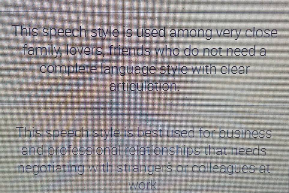 This speech style is used among very close 
family, lovers, friends who do not need a 
complete language style with clear 
articulation. 
This speech style is best used for business 
and professional relationships that needs 
negotiating with strangers or colleagues at 
work.