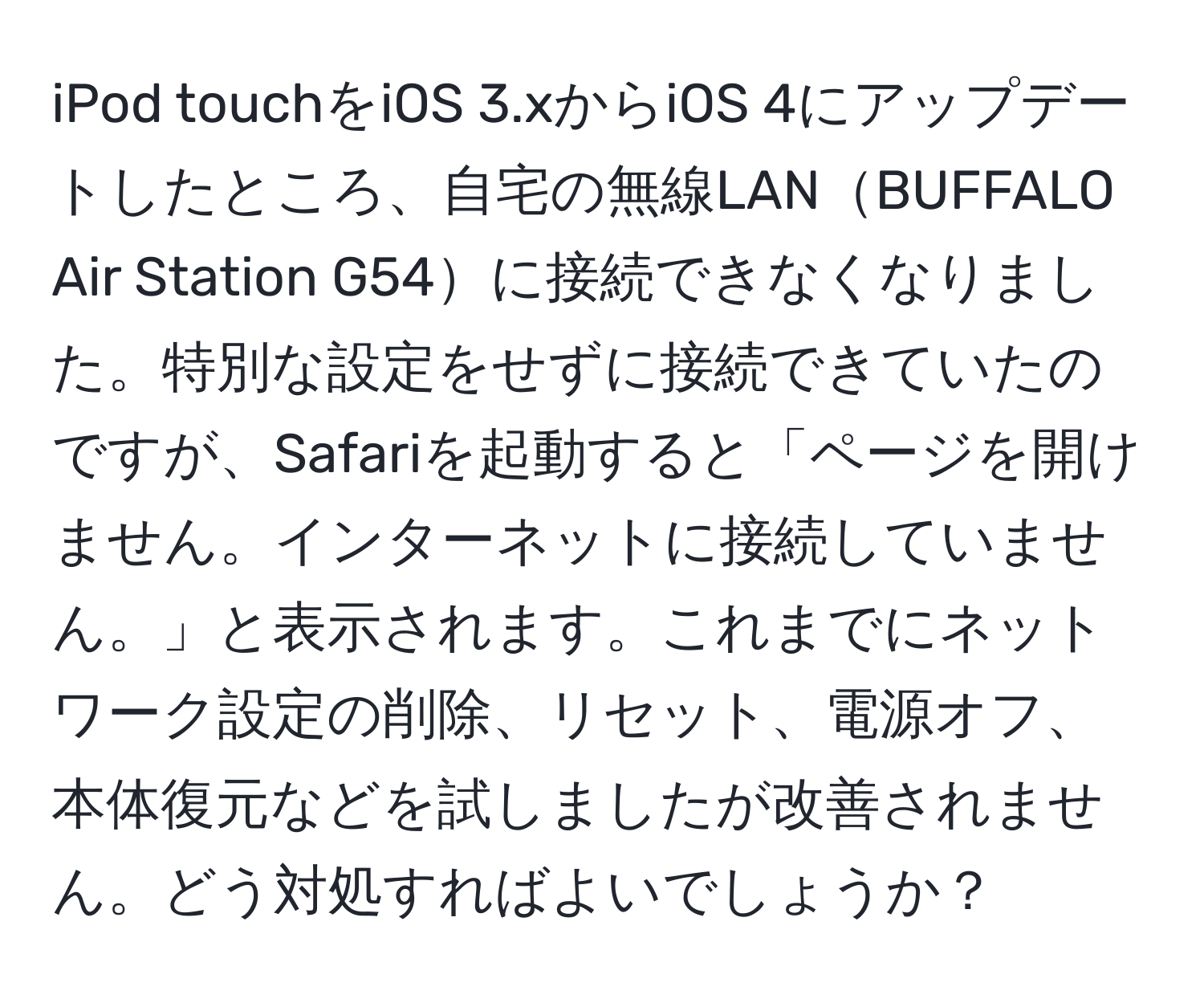 iPod touchをiOS 3.xからiOS 4にアップデートしたところ、自宅の無線LANBUFFALO Air Station G54に接続できなくなりました。特別な設定をせずに接続できていたのですが、Safariを起動すると「ページを開けません。インターネットに接続していません。」と表示されます。これまでにネットワーク設定の削除、リセット、電源オフ、本体復元などを試しましたが改善されません。どう対処すればよいでしょうか？