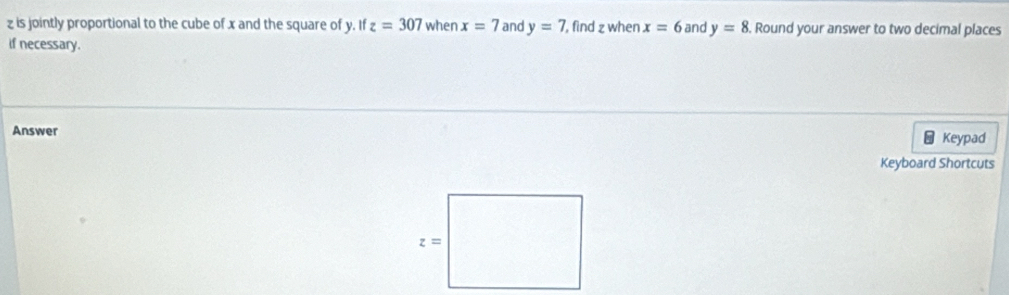 z is jointly proportional to the cube of x and the square of y. If z=307 when x=7 and y=7 , find z when x=6 and y=8. Round your answer to two decimal places 
if necessary. 
Answer 
Keypad 
Keyboard Shortcuts