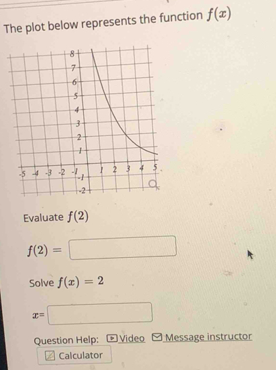 The plot below represents the function f(x)
Evaluate f(2)
f(2)=□
Solve f(x)=2
x=□
Question Help: • Video Message instructor 
Calculator