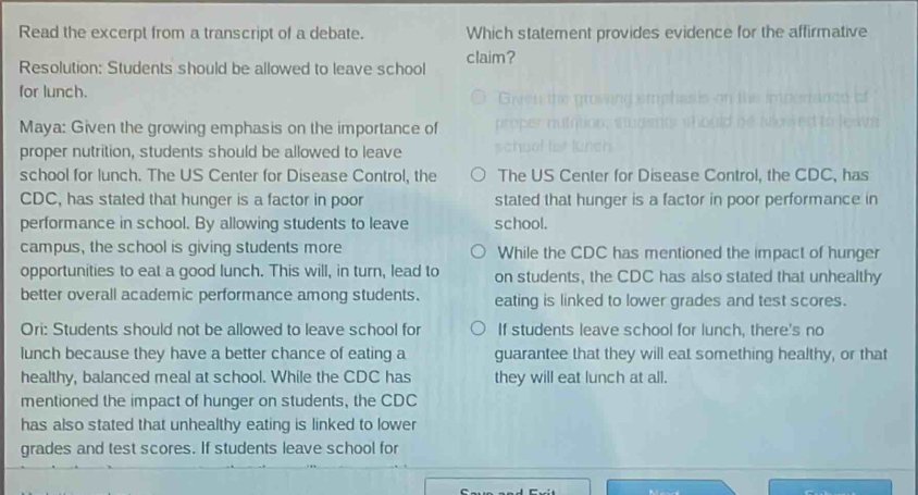 Read the excerpt from a transcript of a debate. Which statement provides evidence for the affirmative
claim?
Resolution: Students should be allowed to leave school
for lunch.
Maya: Given the growing emphasis on the importance of
proper nutrition, students should be allowed to leave
school for lunch. The US Center for Disease Control, the The US Center for Disease Control, the CDC, has
CDC, has stated that hunger is a factor in poor stated that hunger is a factor in poor performance in
performance in school. By allowing students to leave school.
campus, the school is giving students more While the CDC has mentioned the impact of hunger
opportunities to eat a good lunch. This will, in turn, lead to on students, the CDC has also stated that unhealthy
better overall academic performance among students. eating is linked to lower grades and test scores.
Ori: Students should not be allowed to leave school for If students leave school for lunch, there's no
lunch because they have a better chance of eating a guarantee that they will eat something healthy, or that
healthy, balanced meal at school. While the CDC has they will eat lunch at all.
mentioned the impact of hunger on students, the CDC
has also stated that unhealthy eating is linked to lower
grades and test scores. If students leave school for