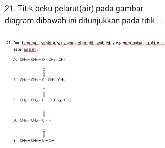 Titik beku pelarut(air) pada gambar
diagram dibawah ini ditunjukkan pada titik ...
21. Dari beberapa struktur senyawa karbon dibawah ini, yang merupakan struktur se
ester adalah ...
A. CH_3-CH_2-O-CH_2-CH_3
B. beginarrayr 0 CH_3-CH_2-C-CH_2-CH_3endarray
C. beginarrayr 0 CH_3-CH_2-C-O-CH_2-CH_3endarray
D. beginarrayr 0 CH_3-CH_2-C-Hendarray
E. beginarrayr 0 CH_3-CH_2-C-OHendarray