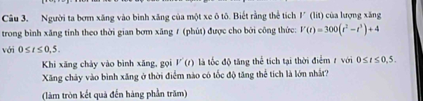 Người ta bơm xăng vào bình xăng của một xe ô tô. Biết rằng thể tích 1 (lít) của lượng xăng 
trong bình xăng tính theo thời gian bơm xăng / (phút) được cho bởi công thức: V(t)=300(t^2-t^3)+4
với 0≤ t≤ 0,5. 
Khi xăng chảy vào bình xăng, gọi V'(t) là tốc độ tăng thể tích tại thời điểm 7 với 0≤ t≤ 0,5. 
Xăng chảy vào bình xăng ở thời điểm nào có tốc độ tăng thể tích là lớn nhất? 
(làm tròn kết quả đến hàng phần trăm)