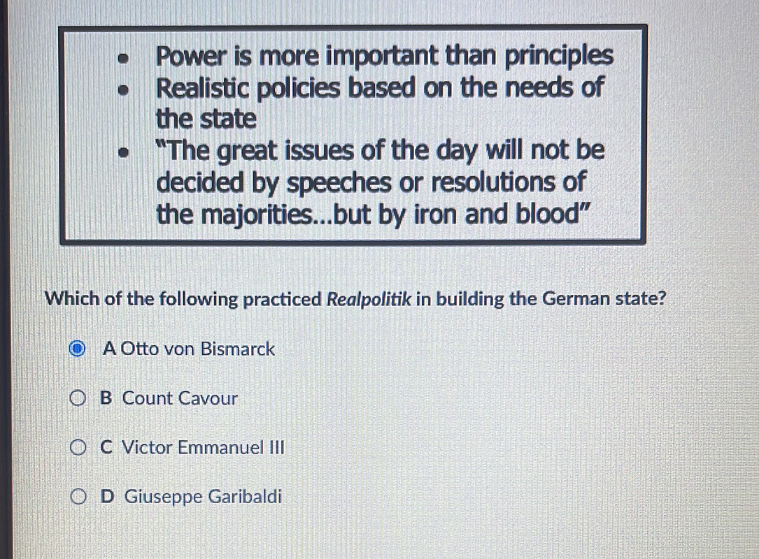 Power is more important than principles
Realistic policies based on the needs of
the state
"The great issues of the day will not be
decided by speeches or resolutions of
the majorities...but by iron and blood"
Which of the following practiced Realpolitik in building the German state?
A Otto von Bismarck
B Count Cavour
C Victor Emmanuel III
D Giuseppe Garibaldi