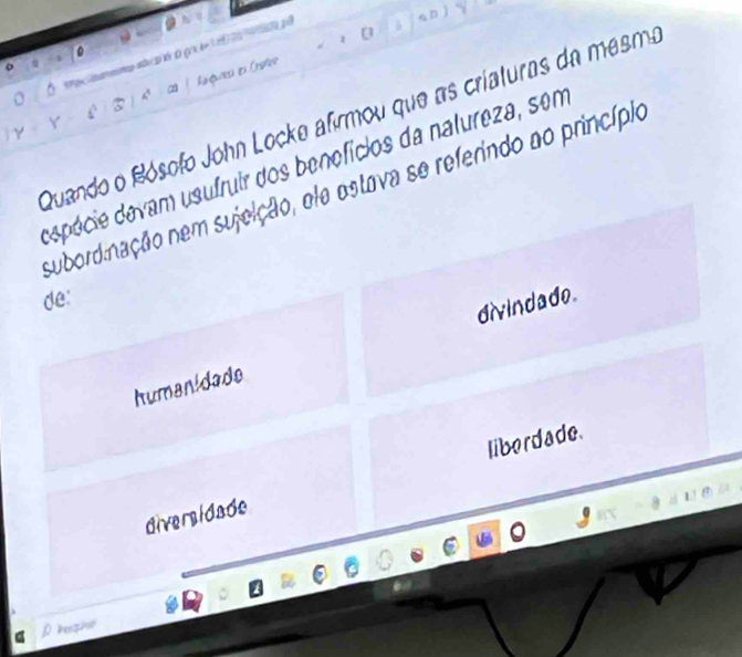 a mema au t àgo leL e a a p
。
y £ ) ⑤ | A  c  Aiqures es Crshes
Quando o Rósofo John Locke afirmou que as criaturas da mesma
Y
depécie davam usufruir dos benefícios da natureza, sem
subordinação nem sujeição, ele ostava se referindo ao princípio
de:
humanidade divindado.
diversidade liberdade.
p kesh