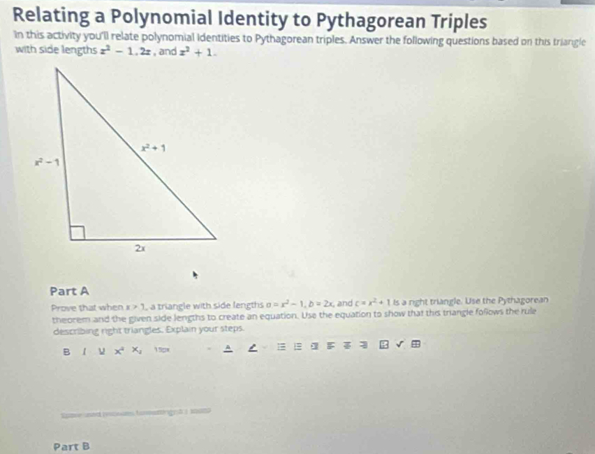 Relating a Polynomial Identity to Pythagorean Triples
in this activity you'll relate polynomial identities to Pythagorean triples. Answer the following questions based on this triangle
with side lengths z^2-1.2z , and x^2+1.
Part A
Prove that when x>1 a triangle with side lengths a=x^2-1,b=2x and c=x^2+11s a right triangle. Use the Pythagorean
theorem and the given side lengths to create an equation. Use the equation to show that this triangle follows the rule
describing right triangles. Explain your steps.
B 1 u x^4x_2 150x A = 
tamamngy t  amo
Part B