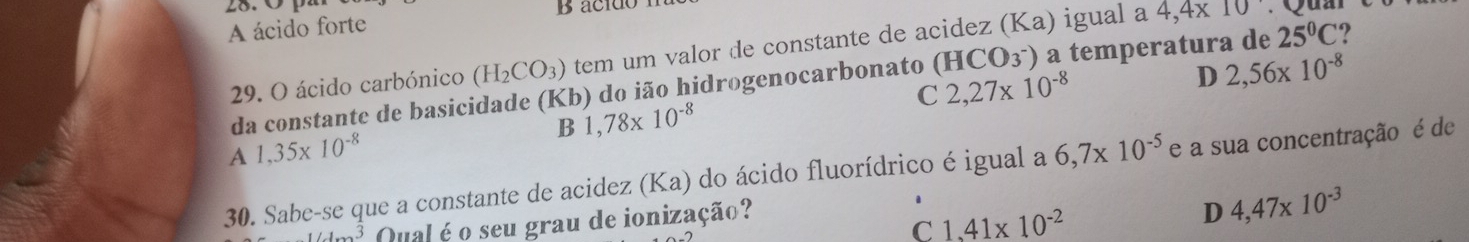 28.0 1
A ácido forte
29. O ácido carbónico (H_2CO_3) tem um valor de constante de acidez (Ka) igual a 4,4* 10
da constante de basicidade (Kb) do ião hidrogenocarbonato (HCO_3^-) a temperatura de 25°C ?
C 2,27* 10^(-8)
D 2,56* 10^(-8)
B 1,78* 10^(-8)
A 1,35* 10^(-8)
30. Sabe-se que a constante de acidez (Ka) do ácido fluorídrico é igual a 6,7* 10^(-5) e a sua concentração é de
1/1 Qual é o seu grau de ionização?
C 1.41* 10^(-2)
D 4,47* 10^(-3)