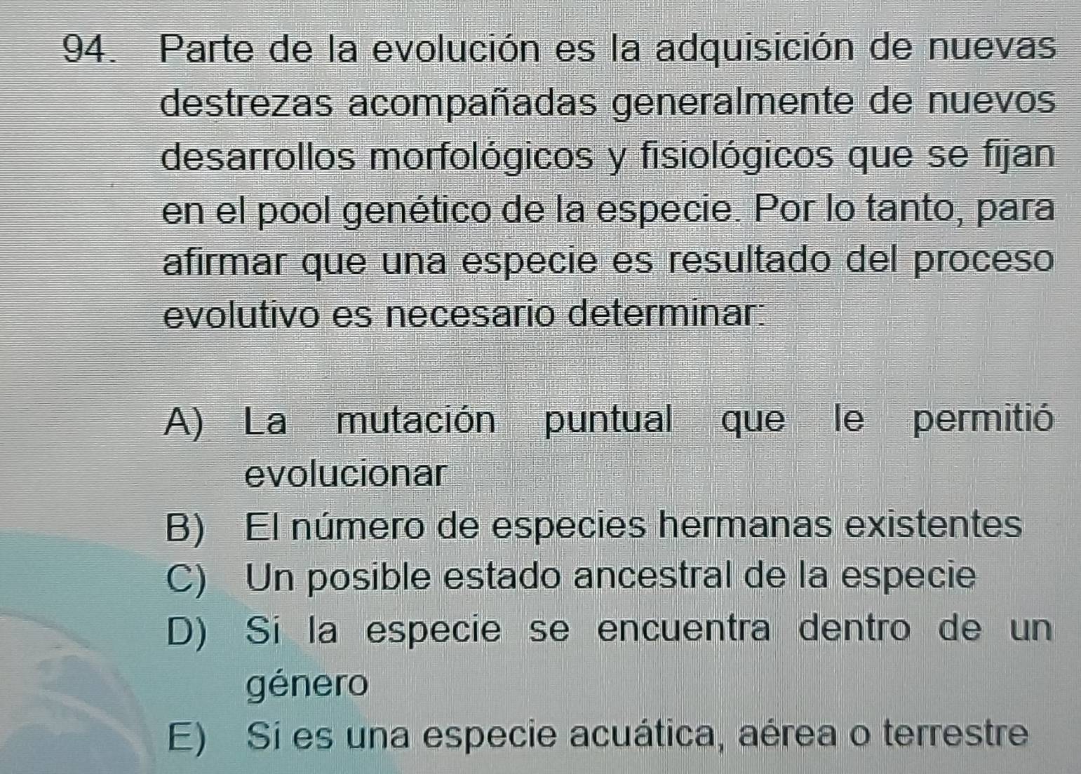 Parte de la evolución es la adquisición de nuevas
destrezas acompañadas generalmente de nuevos
desarrollos morfológicos y fisiológicos que se fijan
en el pool genético de la especie. Por lo tanto, para
afirmar que una especie es resultado del proceso
evolutivo es necesario determinar:
A) La mutación puntual que le permitió
evolucionar
B) El número de especies hermanas existentes
C) Un posible estado ancestral de la especie
D) Si la especie se encuentra dentro de un
género
E) Sí es una especie acuática, aérea o terrestre