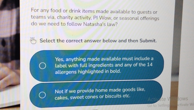 For any food or drink items made available to guests or
teams via, charity activity, PI Wow, or seasonal offerings
do we need to follow Natasha's law?
Select the correct answer below and then Submit.
Yes, anything made available must include a
label with full ingredients and any of the 14
allergens highlighted in bold.
Not if we provide home made goods like,
cakes, sweet cones or biscuits etc.
Activate V dows
Go to Setting activate Wi