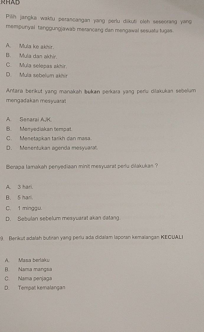 RHAD
Pilih jangka waktu perancangan yang perlu diikuti oleh seseorang yang
mempunyai tanggungjawab merancang dan mengawal sesuatu tugas.
A. Mula ke akhir.
B. Mula dan akhir.
C. Mula selepas akhir.
D. Mula sebelum akhir
Antara berikut yang manakah bukan perkara yang perlu dilakukan sebelum
mengadakan mesyuarat
A. Senarai AJK.
B. Menyediakan tempat.
C. Menetapkan tarikh dan masa.
D. Menentukan agenda mesyuarat.
Berapa lamakah penyediaan minit mesyuarat perlu dilakukan ?
A. 3 hari.
B. 5 hari.
C. 1 minggu.
D. Sebulan sebelum mesyuarat akan datang.
9. Berikut adalah butiran yang perlu ada didalam laporan kemalangan KECUALI
A. Masa berlaku
B. Nama mangsa
C. Nama penjaga
D. Tempat kemalangan