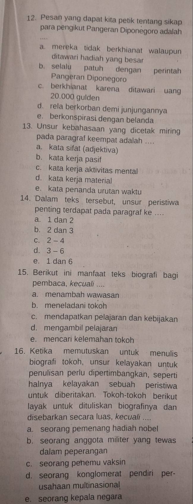 Pesan yang dapat kita petik tentang sikap
para pengikut Pangeran Diponėgoro adalah
a. mereka tidak berkhianat walaupun
ditawari hadiah yang besar
b. selalu patuh dengan perintah
Pangeran Diponegoro
c. berkhianat karena ditawari uang
20.000 gulden
d. rela berkorban demi junjungannya
e. berkonspirasi dengan belanda
13. Unsur kebahasaan yang dicetak miring
pada paragraf keempat adalah ....
a. kata sifat (adjektiva)
b. kata kerja pasif
c. kata kerja aktivitas mental
d. kata kerja material
e. kata penanda urutan waktu
14. Dalam teks tersebut, unsur peristiwa
penting terdapat pada paragraf ke ....
a. 1 dan 2
b. 2 dan 3
C. 2-4
d. 3-6
e. 1 dan 6
15. Berikut ini manfaat teks biografi bagi
pembaca, kecuali ....
a. menambah wawasan
b. meneladani tokoh
c. mendapatkan pelajaran dan kebijakan
d. mengambil pelajaran
e. mencari kelemahan tokoh
16. Ketika memutuskan untuk menulis
biografi tokoh, unsur kelayakan untuk
penulisan perlu dipertimbangkan, seperti
halnya kelayakan sebuah peristiwa
untuk diberitakan. Tokoh-tokoh berikut
layak untuk dituliskan biografinya dan
disebarkan secara luas, kecuali ....
a. seorang pemenang hadiah nobel
b. seorang anggota militer yang tewas
dalam peperangan
c. seorang penemu vaksin
d. seorang konglomerat pendiri per-
usahaan multinasional
e. seorang kepala negara