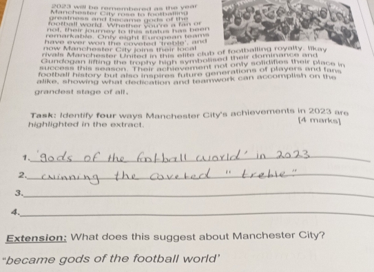 2023 will be remembered as the year
Manchester City rose to footballing 
greatness and became go ds of the 
football world. Whether you're a fan or 
not, their journey to this status has been 
remarkable. Only eight European team. 
have ever won the coveted 'treble', and 
now Manchester C ity loins their lo c al 
ivals Manchester United in this siite club of footballing royalty. Iikay 
Gundogan lifting the trophy high symbolised their dominance and 
success this season "Their achievement not only solidifies their place in 
football history but also inspires future generations of players and fans 
alike, showing what dedication and teamwork can accomplish on the 
grandest stage of all . 
Task: Identify four ways Manchester City's achievements in 2023 are 
highlighted in the extract. 
[4 marks] 
1._ 
2._ 
3._ 
4._ 
Extension: What does this suggest about Manchester City? 
“became gods of the football world’