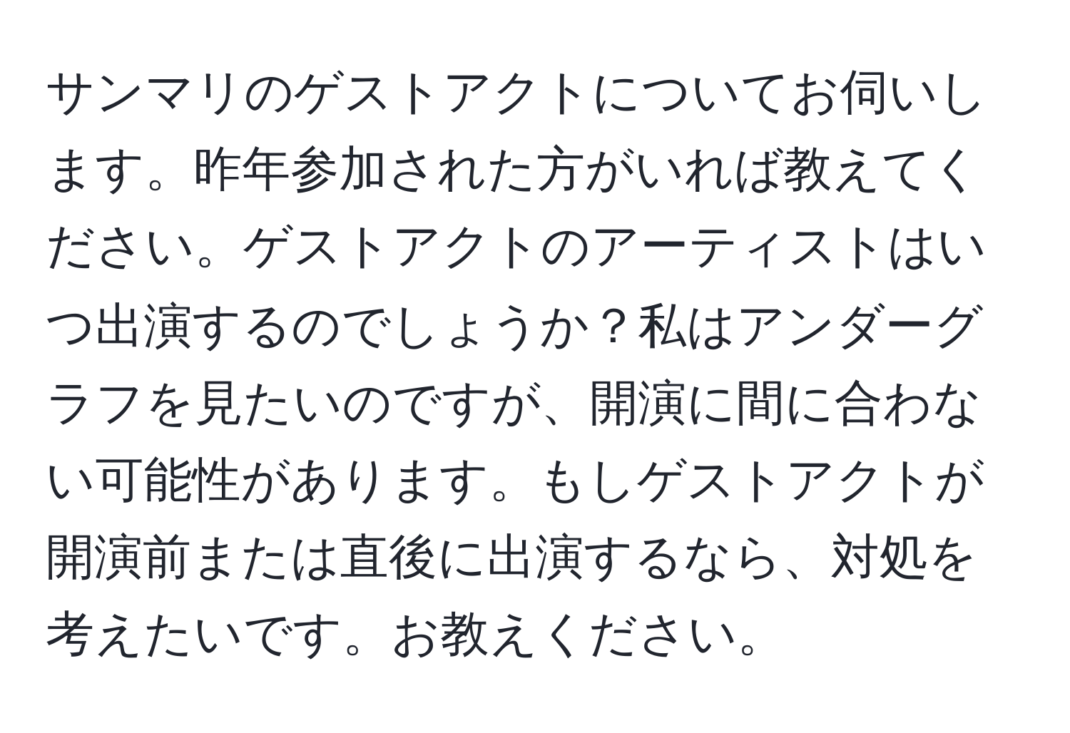 サンマリのゲストアクトについてお伺いします。昨年参加された方がいれば教えてください。ゲストアクトのアーティストはいつ出演するのでしょうか？私はアンダーグラフを見たいのですが、開演に間に合わない可能性があります。もしゲストアクトが開演前または直後に出演するなら、対処を考えたいです。お教えください。