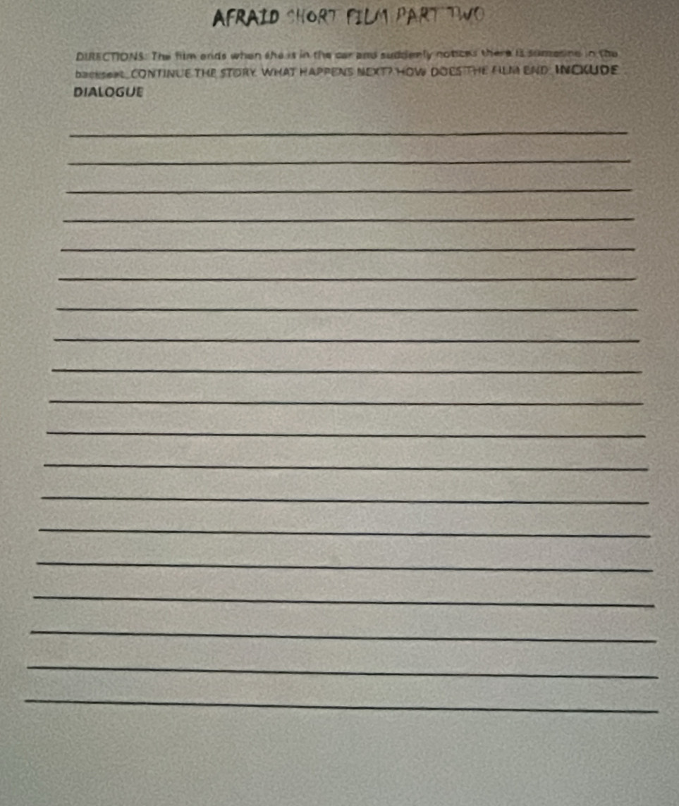 AFRAID SHORT FILM PART TWO 
DIRECTIONS. The film ands when the is in the car and suddenly notices there is somesine in the 
backSORL, CONTINUE THE STORY WHAT HAPPEN NEXT? HOW DOES THE fiLM END INOKUDE 
DIALOGUE 
_ 
_ 
_ 
_ 
_ 
_ 
_ 
_ 
_ 
_ 
_ 
_ 
_ 
_ 
_ 
_ 
_ 
_ 
_