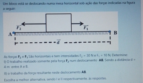 Um bloco está se deslocando numa mesa horizontal sob ação das forças indicadas na figura
a seguir:
As forças F_2 e F_1 São horizontais e tem intensidades F_2=30N e F_1=10N, Determine:
I) O trabalho realizado somente pela força F_2 num deslocamento AB, Sendo a distância d=
4 m entre A e B.
II) o trabalho da força resultante neste deslocamento AB.
Escolha a melhor alternativa, sendo I e II respectivamente, às respostas.