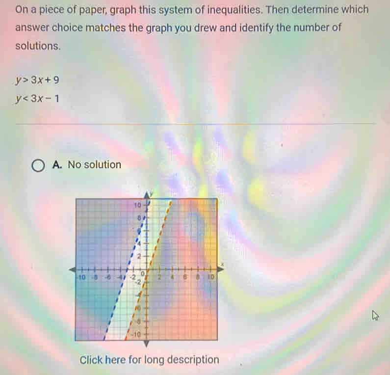 On a piece of paper, graph this system of inequalities. Then determine which
answer choice matches the graph you drew and identify the number of
solutions.
y>3x+9
y<3x-1</tex>
A. No solution
Click here for long description