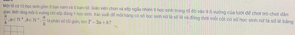 Một tố có 10 học sinh gồm 5 ban nam và 5 bạn nữ. Giáo viên chọn và xếp ngầu nhiên 9 học sinh trong tổ đó vào 9 ô vuỡng của lưới đế chơi trò chơi dân
gian. Biết rãng môi ô vuông chỉ xếp đúng 1 học sinh. Xác suất để môi hàng có số học sinh nữ là số lẻ và đồng thời mội cột có số học sinh nữ là số lẻ bằng
 a/b , a∈ N^*, b∈ N^*;  a/b  là phân số tối giản, tìm T=2a+b ?