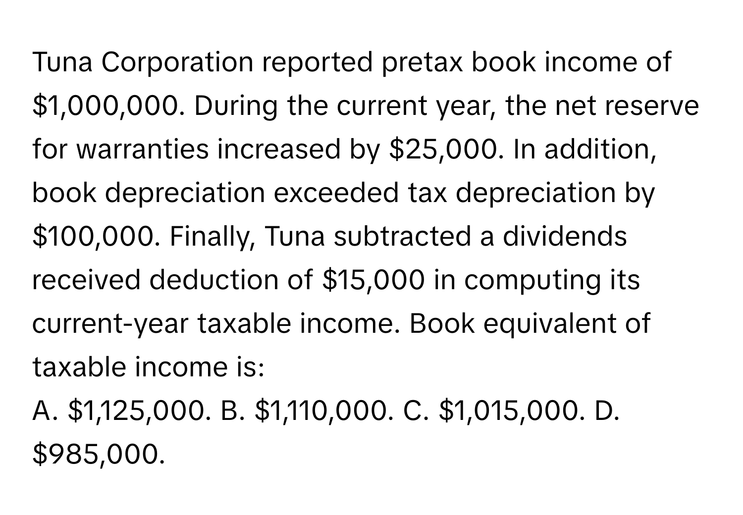 Tuna Corporation reported pretax book income of $1,000,000. During the current year, the net reserve for warranties increased by $25,000. In addition, book depreciation exceeded tax depreciation by $100,000. Finally, Tuna subtracted a dividends received deduction of $15,000 in computing its current-year taxable income. Book equivalent of taxable income is:

A. $1,125,000. B. $1,110,000. C. $1,015,000. D. $985,000.