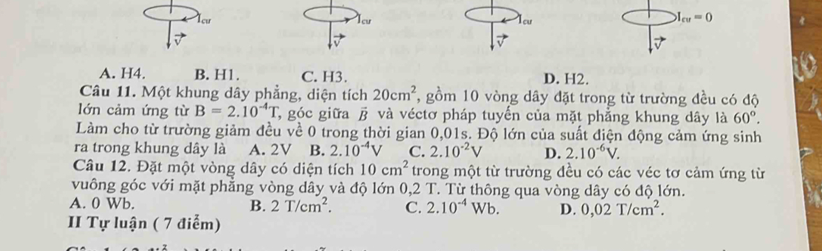 1cư lcư lcu
I_cu=0
A. H4. B. H1. C. H3. D. H2.
Câu 11. Một khung dây phẳng, diện tích 20cm^2 , gồm 10 vòng dây đặt trong từ trường đều có độ
lớn cảm ứng từ B=2.10^(-4)T , góc giữa β và véctơ pháp tuyến của mặt phẳng khung dây là 60°. 
Làm cho từ trường giảm đều về 0 trong thời gian 0,01s. Độ lớn của suất điện động cảm ứng sinh
ra trong khung dây là A. 2V B. 2.10^(-4)V C. 2.10^(-2)V D. 2.10^(-6)V. 
Câu 12. Đặt một vòng dây có diện tích 10cm^2 trong một từ trường đều có các véc tơ cảm ứng từ
vuông góc với mặt phẳng vòng dây và độ lớn 0,2 T. Từ thông qua vòng dây có độ lớn.
A. 0 Wb. B. 2T/cm^2. C. 2.10^(-4) Wb. D. 0,02T/cm^2. 
II Tự luận ( 7 điểm)