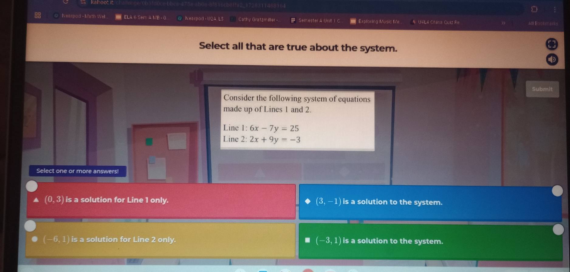 cbaff 728311468164
Nearpod - Math Wel. ELA 6 Sem A MB - G Nearpod -U2A L5 Cathy Gratzmiller - Semester A Unit 1 Exploring Music Me. * U4L4 China Quiz Re All Bookmatks
Select all that are true about the system.
Submit
Consider the following system of equations
made up of Lines 1 and 2.
Line 1: 6x-7y=25
Line 2: 2x+9y=-3
Select one or more answers!
(3,-1)
(0,3) is a solution for Line 1 only. is a solution to the system.
(-6,1) is a solution for Line 2 only.. (-3,1) is a solution to the system.
a