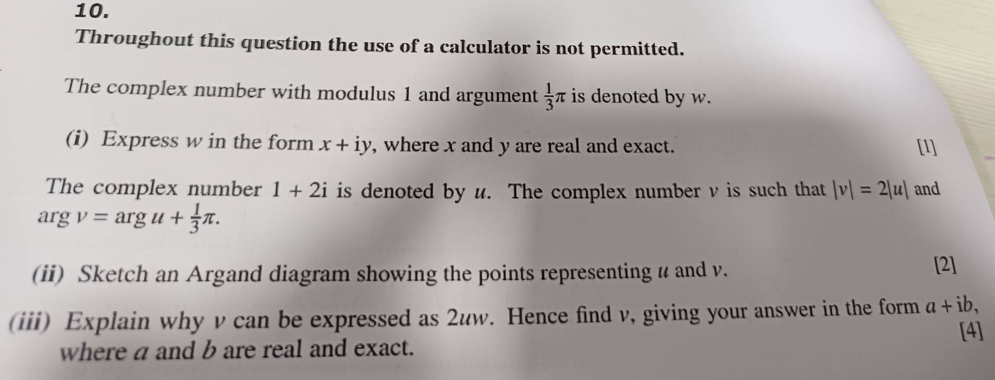 Throughout this question the use of a calculator is not permitted. 
The complex number with modulus 1 and argument  1/3 π is denoted by w. 
(i) Express w in the form x+iy , where x and y are real and exact. [1] 
The complex number 1+2i is denoted by u. The complex number v is such that |v|=2|u| and
argv=argu+ 1/3 π. 
(ii) Sketch an Argand diagram showing the points representing u and v. 
[2] 
(iii) Explain why v can be expressed as 2uw. Hence find v, giving your answer in the form a+ib, 
[4] 
where a and b are real and exact.