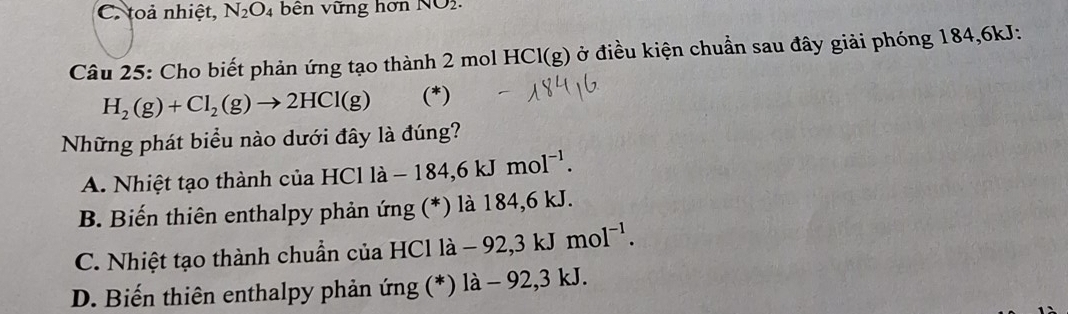 C. toả nhiệt, N_2O_4 bên vững hơn NO2· 
Câu 25: Cho biết phản ứng tạo thành 2 mol HCl(g) ở điều kiện chuẩn sau đây giải phóng 184, 6kJ :
H_2(g)+Cl_2(g)to 2HCl(g) (*)
Những phát biểu nào dưới đây là đúng?
A. Nhiệt tạo thành của HCl là la-184,6kJmol^(-1).
B. Biến thiên enthalpy phản ứng (*) là 184,6 kJ.
C. Nhiệt tạo thành chuẩn của HCl là -92, 3kJmol^(-1).
D. Biến thiên enthalpy phản ứng (*) là -92 2,3 kJ.