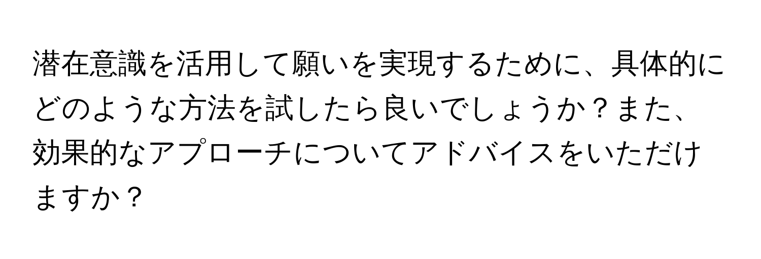 潜在意識を活用して願いを実現するために、具体的にどのような方法を試したら良いでしょうか？また、効果的なアプローチについてアドバイスをいただけますか？