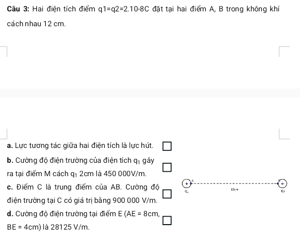 Hai điện tích điểm q1=q2=2.10-8C đặt tại hai điểm A, B trong không khí 
cách nhau 12 cm. 
a. Lực tương tác giữa hai điện tích là lực hút. 
b. Cường độ điện trường của điện tích q_1ghat ay
ra tại điểm M cách 41 2cm là 450 000V/m. 
+ 
c. Điểm C là trung điểm của AB. Cường độ q. 12: ¬ 92 
điện trường tại C có giá trị bằng 900 000 V/m. 
d. Cường độ điện trường tại điểm E(AE=8cm,
BE=4cm) là 28125 V/m.