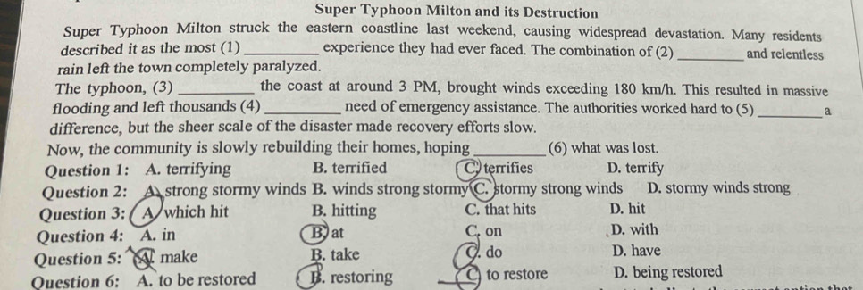Super Typhoon Milton and its Destruction
Super Typhoon Milton struck the eastern coastline last weekend, causing widespread devastation. Many residents
described it as the most (1)_ experience they had ever faced. The combination of (2) _and relentless
rain left the town completely paralyzed.
The typhoon, (3) _the coast at around 3 PM, brought winds exceeding 180 km/h. This resulted in massive
flooding and left thousands (4) _need of emergency assistance. The authorities worked hard to (5) _a
difference, but the sheer scale of the disaster made recovery efforts slow.
Now, the community is slowly rebuilding their homes, hoping _(6) what was lost.
Question 1: A. terrifying B. terrified C terrifies D. terrify
Question 2: Astrong stormy winds B. winds strong stormy C. stormy strong winds D. stormy winds strong
Question 3: A which hit B. hitting C. that hits D. hit
Question 4: A. in Bat C. on D. with
Question 5: make B. take O. do D. have
Question 6: A. to be restored B. restoring C) to restore D. being restored