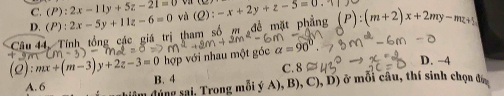 C. (P) 2x-11y+5z-21=0 (1c)
D. (I ) : 2x-5y+11z-6=0 và (Q):-x+2y+z-5=0
Câu 44, Tính tổng các giá trị tham số m đề mặt phẳng (P):(m+2)x+2my-mz+5
(2): mx+(m-3)y+2z-3=0 hợp với nhau một góc alpha =90°.
C. 8
D. -4
B. 4
A. 6
dang sai. Trong mỗi ý A), B), C), D) ở mỗi câu, thí sinh chọn đứm